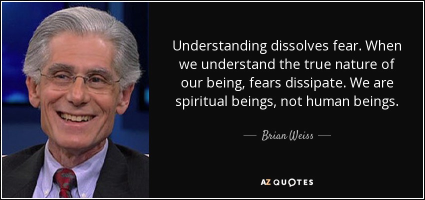 Understanding dissolves fear. When we understand the true nature of our being, fears dissipate. We are spiritual beings, not human beings. - Brian Weiss