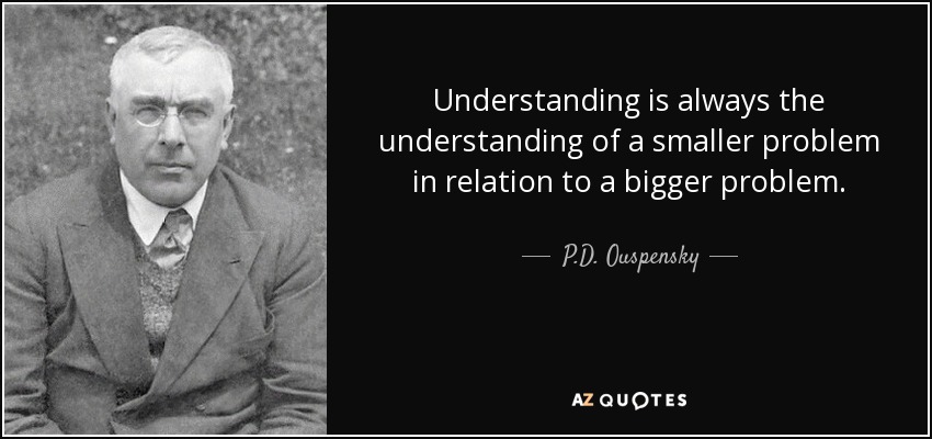 Understanding is always the understanding of a smaller problem in relation to a bigger problem. - P.D. Ouspensky