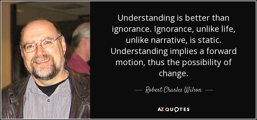 Understanding is better than ignorance. Ignorance, unlike life, unlike narrative, is static. Understanding implies a forward motion, thus the possibility of change. - Robert Charles Wilson