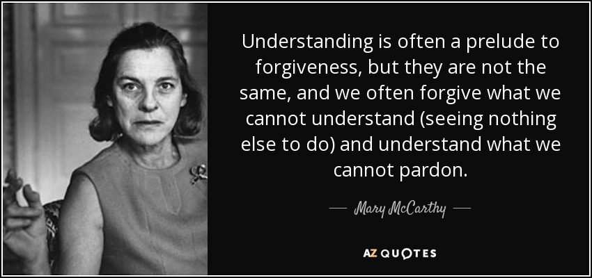 Understanding is often a prelude to forgiveness, but they are not the same, and we often forgive what we cannot understand (seeing nothing else to do) and understand what we cannot pardon. - Mary McCarthy