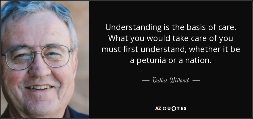 Understanding is the basis of care. What you would take care of you must first understand, whether it be a petunia or a nation. - Dallas Willard