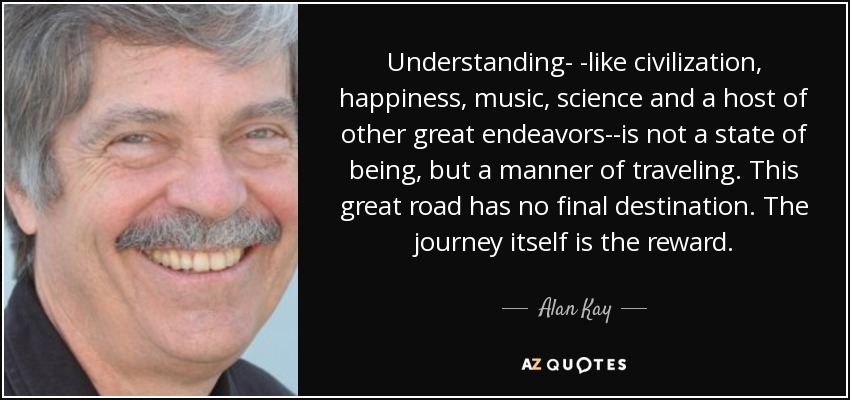 Understanding- -like civilization, happiness, music, science and a host of other great endeavors--is not a state of being, but a manner of traveling. This great road has no final destination. The journey itself is the reward. - Alan Kay