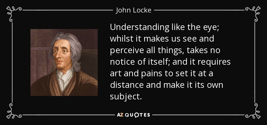 Understanding like the eye; whilst it makes us see and perceive all things, takes no notice of itself; and it requires art and pains to set it at a distance and make it its own subject. - John Locke