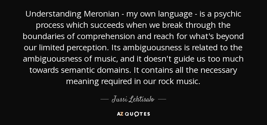 Understanding Meronian - my own language - is a psychic process which succeeds when we break through the boundaries of comprehension and reach for what's beyond our limited perception. Its ambiguousness is related to the ambiguousness of music, and it doesn't guide us too much towards semantic domains. It contains all the necessary meaning required in our rock music. - Jussi Lehtisalo