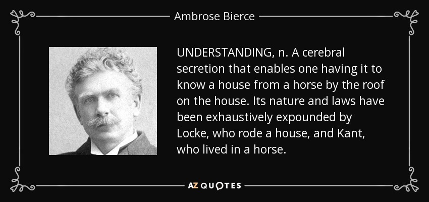 UNDERSTANDING, n. A cerebral secretion that enables one having it to know a house from a horse by the roof on the house. Its nature and laws have been exhaustively expounded by Locke, who rode a house, and Kant, who lived in a horse. - Ambrose Bierce