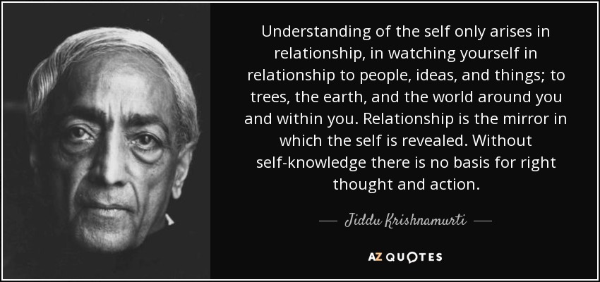 Understanding of the self only arises in relationship, in watching yourself in relationship to people, ideas, and things; to trees, the earth, and the world around you and within you. Relationship is the mirror in which the self is revealed. Without self-knowledge there is no basis for right thought and action. - Jiddu Krishnamurti