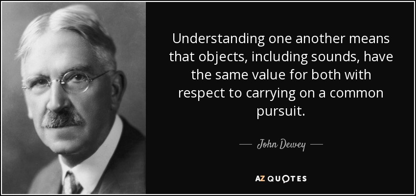 Understanding one another means that objects, including sounds, have the same value for both with respect to carrying on a common pursuit. - John Dewey