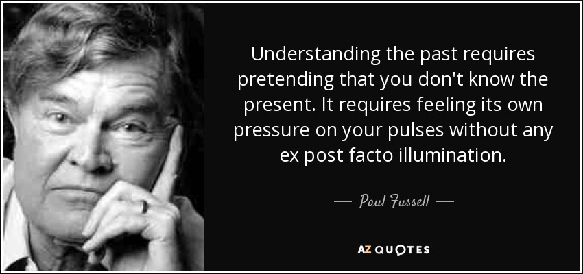 Understanding the past requires pretending that you don't know the present. It requires feeling its own pressure on your pulses without any ex post facto illumination. - Paul Fussell
