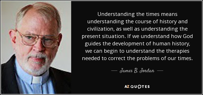 Understanding the times means understanding the course of history and civilization, as well as understanding the present situation. If we understand how God guides the development of human history, we can begin to understand the therapies needed to correct the problems of our times. - James B. Jordan
