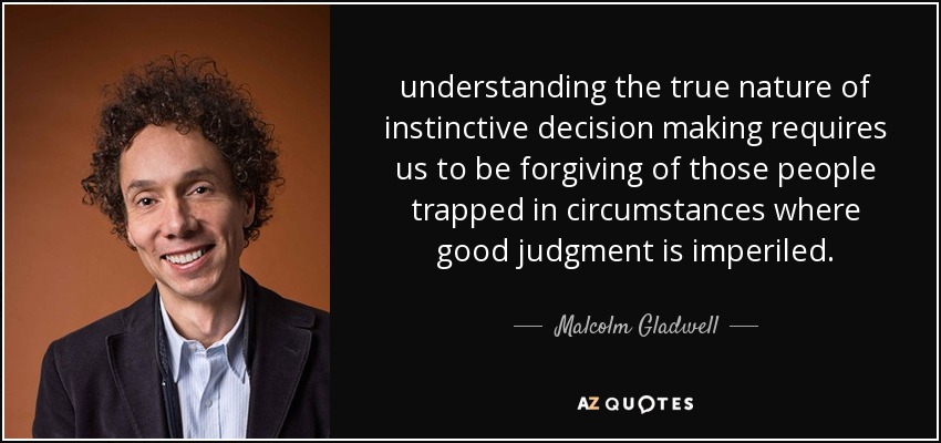 understanding the true nature of instinctive decision making requires us to be forgiving of those people trapped in circumstances where good judgment is imperiled. - Malcolm Gladwell