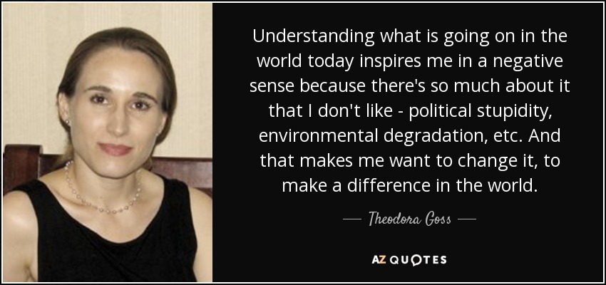 Understanding what is going on in the world today inspires me in a negative sense because there's so much about it that I don't like - political stupidity, environmental degradation, etc. And that makes me want to change it, to make a difference in the world. - Theodora Goss