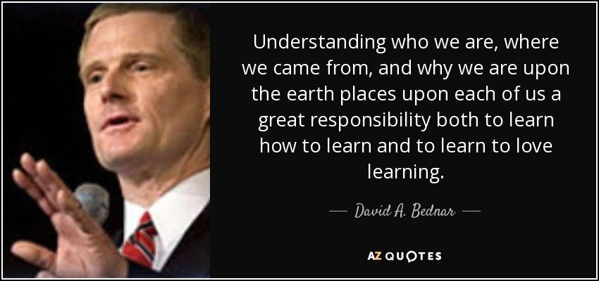 Understanding who we are, where we came from, and why we are upon the earth places upon each of us a great responsibility both to learn how to learn and to learn to love learning. - David A. Bednar