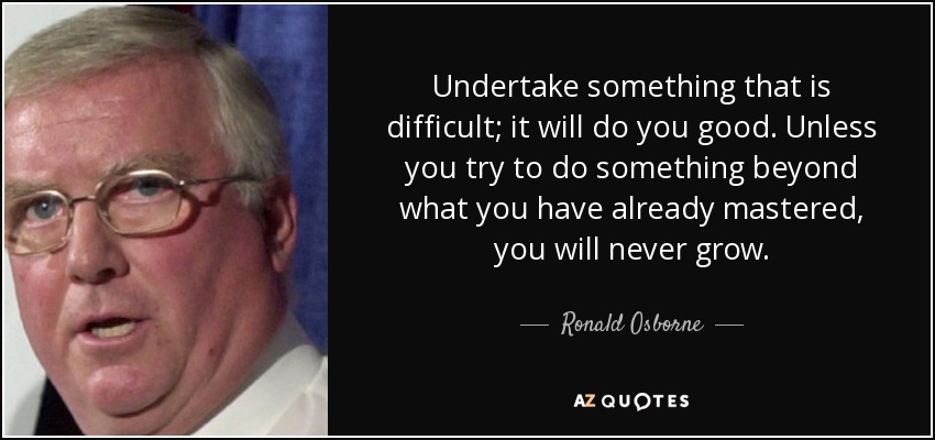 Undertake something that is difficult; it will do you good. Unless you try to do something beyond what you have already mastered, you will never grow. - Ronald Osborne