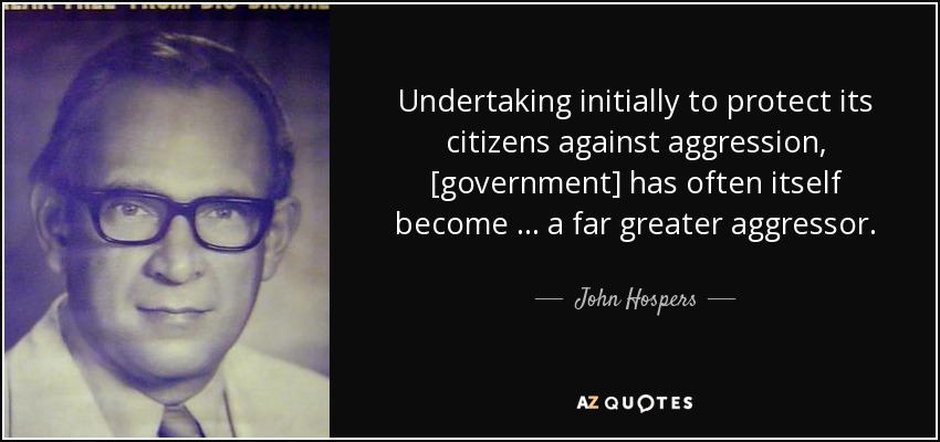 Undertaking initially to protect its citizens against aggression, [government] has often itself become … a far greater aggressor. - John Hospers