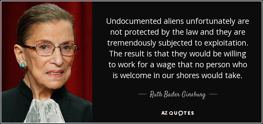Undocumented aliens unfortunately are not protected by the law and they are tremendously subjected to exploitation. The result is that they would be willing to work for a wage that no person who is welcome in our shores would take. - Ruth Bader Ginsburg