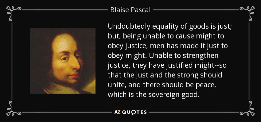 Undoubtedly equality of goods is just; but, being unable to cause might to obey justice, men has made it just to obey might. Unable to strengthen justice, they have justified might--so that the just and the strong should unite, and there should be peace, which is the sovereign good. - Blaise Pascal