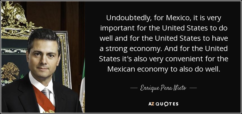 Undoubtedly, for Mexico, it is very important for the United States to do well and for the United States to have a strong economy. And for the United States it's also very convenient for the Mexican economy to also do well. - Enrique Pena Nieto
