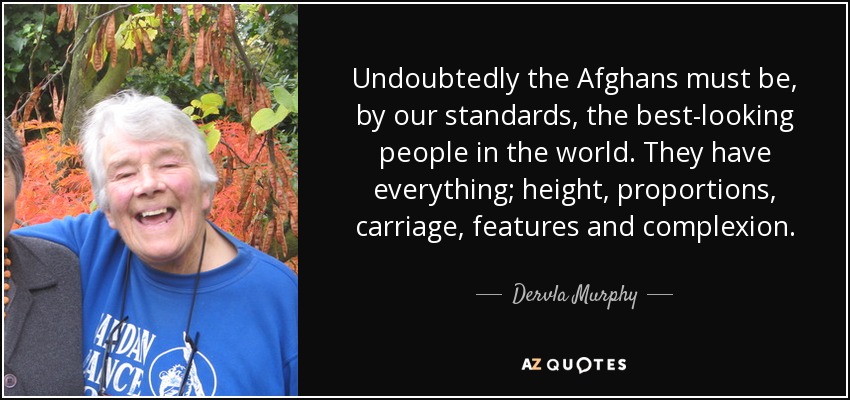 Undoubtedly the Afghans must be, by our standards, the best-looking people in the world. They have everything; height, proportions, carriage, features and complexion. - Dervla Murphy