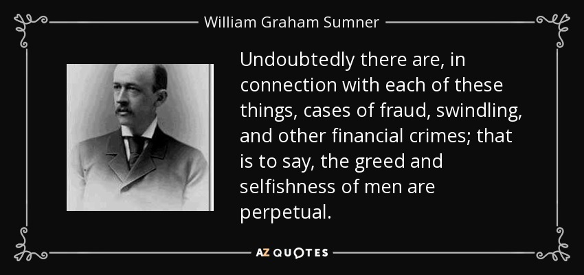 Undoubtedly there are, in connection with each of these things, cases of fraud, swindling, and other financial crimes; that is to say, the greed and selfishness of men are perpetual. - William Graham Sumner