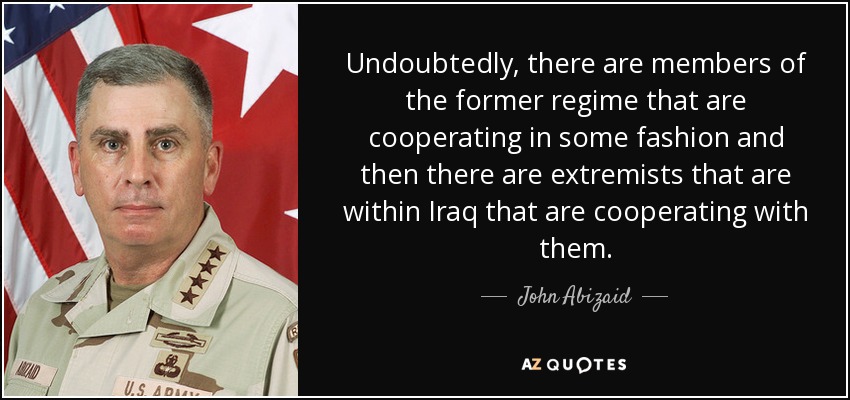Undoubtedly, there are members of the former regime that are cooperating in some fashion and then there are extremists that are within Iraq that are cooperating with them. - John Abizaid