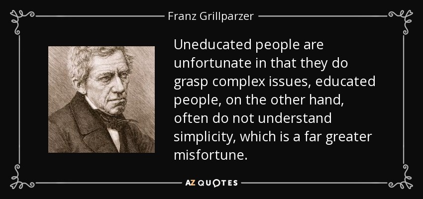 Uneducated people are unfortunate in that they do grasp complex issues, educated people, on the other hand, often do not understand simplicity, which is a far greater misfortune. - Franz Grillparzer