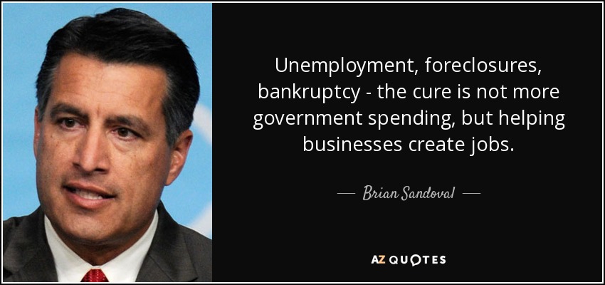 Unemployment, foreclosures, bankruptcy - the cure is not more government spending, but helping businesses create jobs. - Brian Sandoval