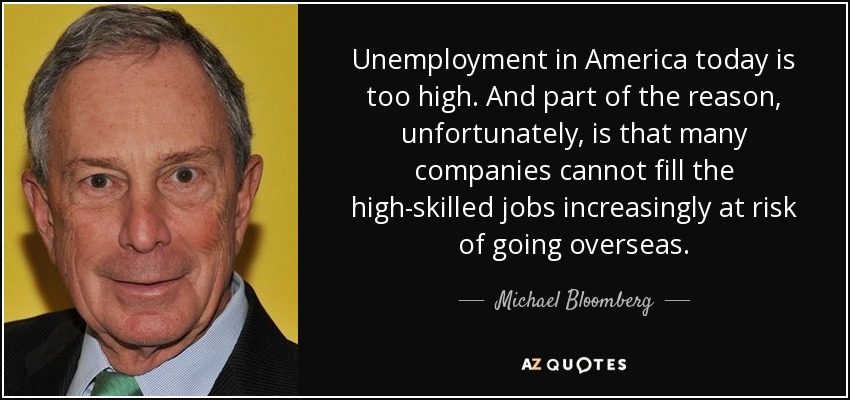 Unemployment in America today is too high. And part of the reason, unfortunately, is that many companies cannot fill the high-skilled jobs increasingly at risk of going overseas. - Michael Bloomberg
