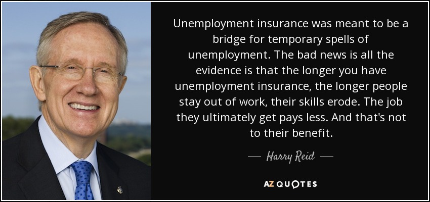 Unemployment insurance was meant to be a bridge for temporary spells of unemployment. The bad news is all the evidence is that the longer you have unemployment insurance, the longer people stay out of work, their skills erode. The job they ultimately get pays less. And that's not to their benefit. - Harry Reid
