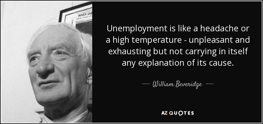 Unemployment is like a headache or a high temperature - unpleasant and exhausting but not carrying in itself any explanation of its cause. - William Beveridge