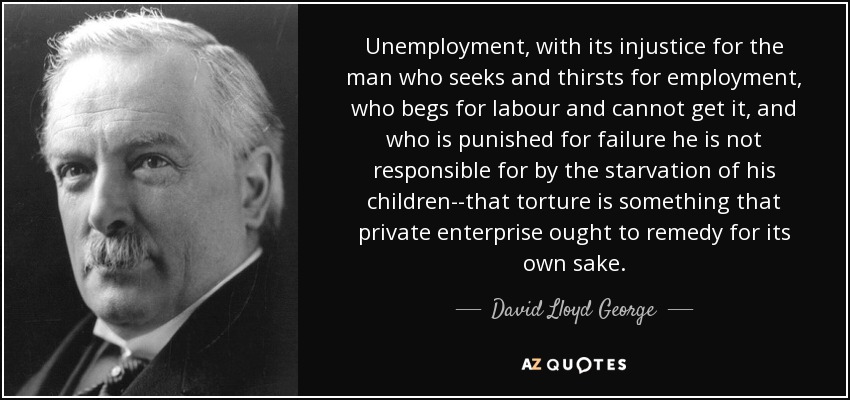 Unemployment, with its injustice for the man who seeks and thirsts for employment, who begs for labour and cannot get it, and who is punished for failure he is not responsible for by the starvation of his children--that torture is something that private enterprise ought to remedy for its own sake. - David Lloyd George