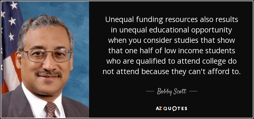 Unequal funding resources also results in unequal educational opportunity when you consider studies that show that one half of low income students who are qualified to attend college do not attend because they can't afford to. - Bobby Scott