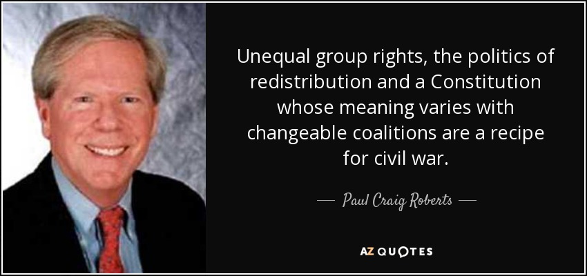 Unequal group rights, the politics of redistribution and a Constitution whose meaning varies with changeable coalitions are a recipe for civil war. - Paul Craig Roberts