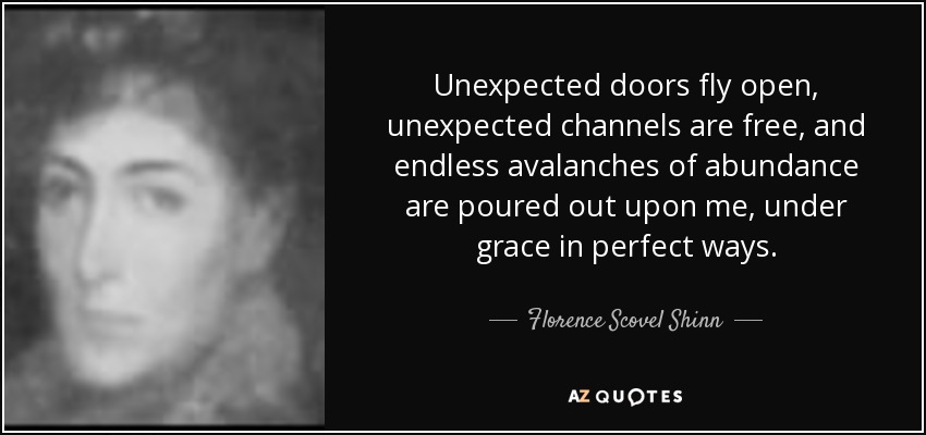 Unexpected doors fly open, unexpected channels are free, and endless avalanches of abundance are poured out upon me, under grace in perfect ways. - Florence Scovel Shinn