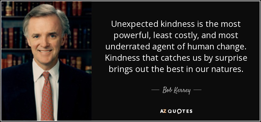 Unexpected kindness is the most powerful, least costly, and most underrated agent of human change. Kindness that catches us by surprise brings out the best in our natures. - Bob Kerrey