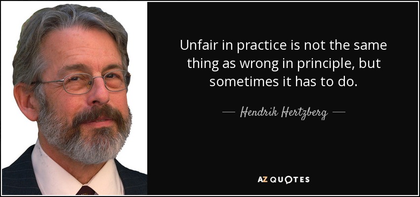 Unfair in practice is not the same thing as wrong in principle, but sometimes it has to do. - Hendrik Hertzberg