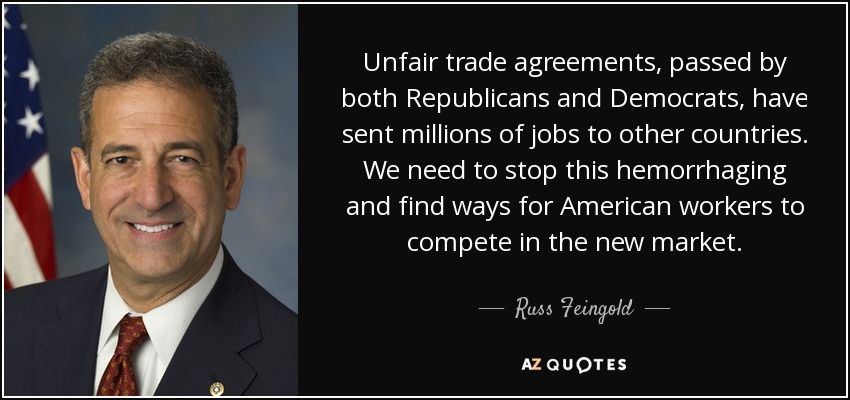 Unfair trade agreements, passed by both Republicans and Democrats, have sent millions of jobs to other countries. We need to stop this hemorrhaging and find ways for American workers to compete in the new market. - Russ Feingold