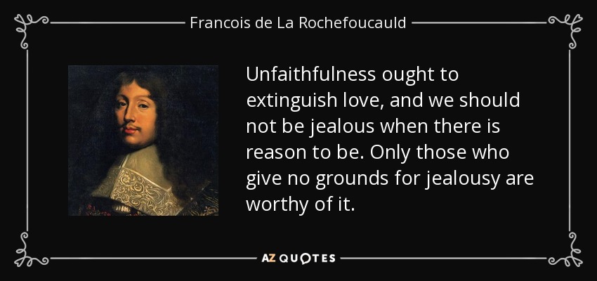 Unfaithfulness ought to extinguish love, and we should not be jealous when there is reason to be. Only those who give no grounds for jealousy are worthy of it. - Francois de La Rochefoucauld