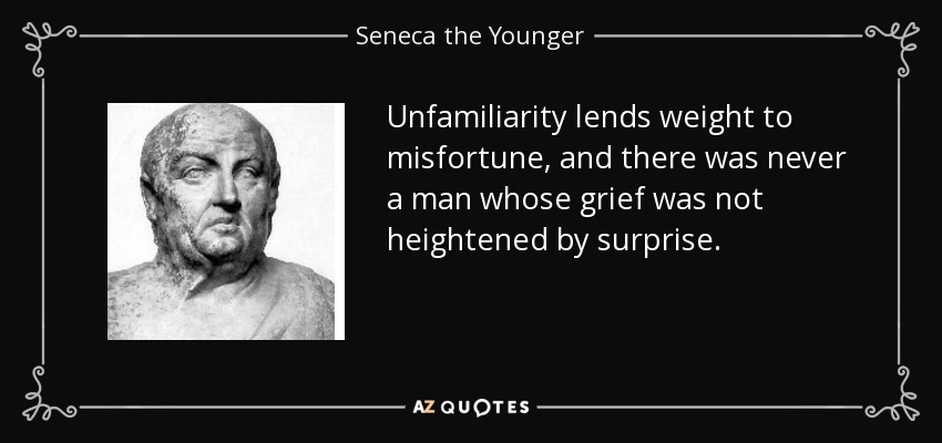 Unfamiliarity lends weight to misfortune, and there was never a man whose grief was not heightened by surprise. - Seneca the Younger