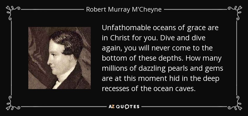 Unfathomable oceans of grace are in Christ for you. Dive and dive again, you will never come to the bottom of these depths. How many millions of dazzling pearls and gems are at this moment hid in the deep recesses of the ocean caves. - Robert Murray M'Cheyne