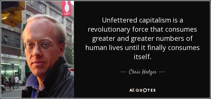 Unfettered capitalism is a revolutionary force that consumes greater and greater numbers of human lives until it finally consumes itself. - Chris Hedges