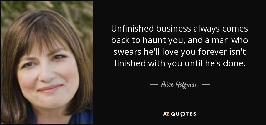 Unfinished business always comes back to haunt you, and a man who swears he'll love you forever isn't finished with you until he's done. - Alice Hoffman