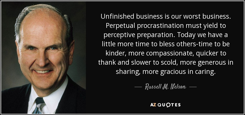 Unfinished business is our worst business. Perpetual procrastination must yield to perceptive preparation. Today we have a little more time to bless others-time to be kinder, more compassionate, quicker to thank and slower to scold, more generous in sharing, more gracious in caring. - Russell M. Nelson