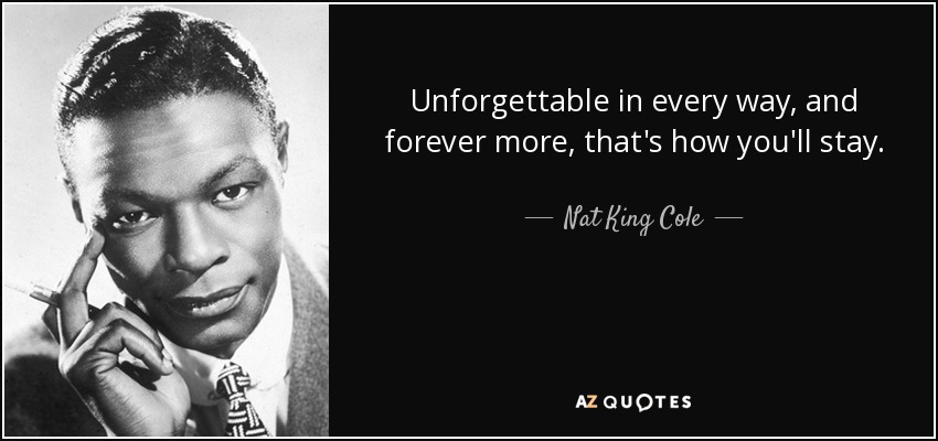Unforgettable in every way, and forever more, that's how you'll stay. - Nat King Cole