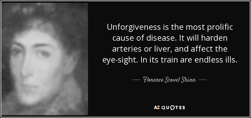 Unforgiveness is the most prolific cause of disease. It will harden arteries or liver, and affect the eye-sight. In its train are endless ills. - Florence Scovel Shinn