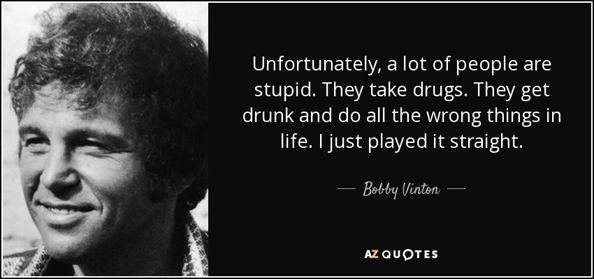 Unfortunately, a lot of people are stupid. They take drugs. They get drunk and do all the wrong things in life. I just played it straight. - Bobby Vinton