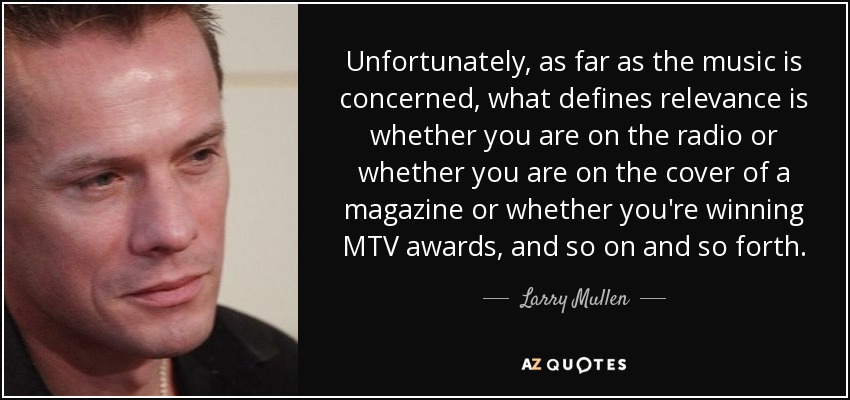 Unfortunately, as far as the music is concerned, what defines relevance is whether you are on the radio or whether you are on the cover of a magazine or whether you're winning MTV awards, and so on and so forth. - Larry Mullen, Jr.