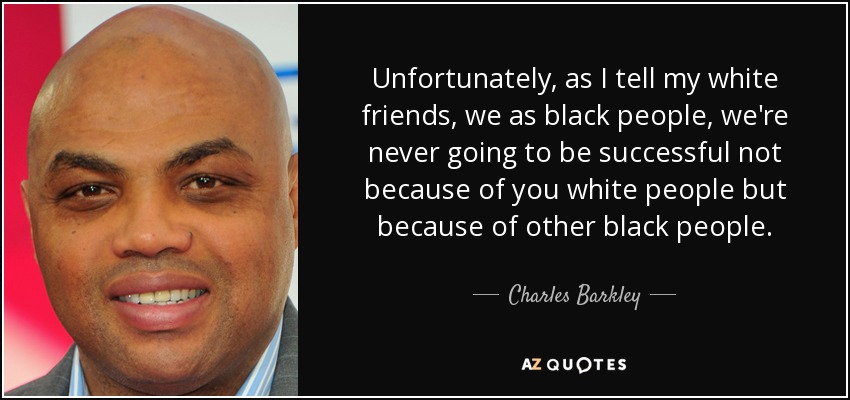 Unfortunately, as I tell my white friends, we as black people, we're never going to be successful not because of you white people but because of other black people. - Charles Barkley