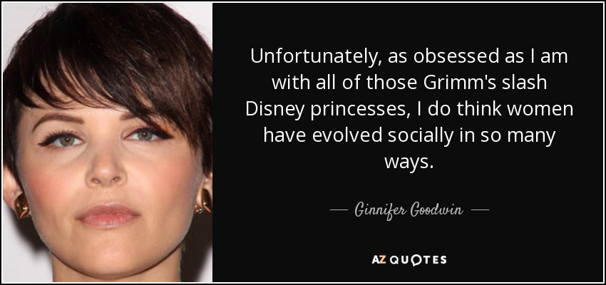 Unfortunately, as obsessed as I am with all of those Grimm's slash Disney princesses, I do think women have evolved socially in so many ways. - Ginnifer Goodwin