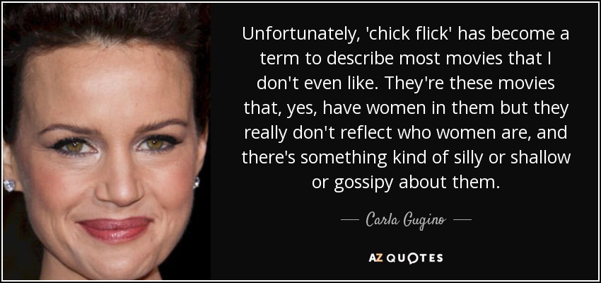 Unfortunately, 'chick flick' has become a term to describe most movies that I don't even like. They're these movies that, yes, have women in them but they really don't reflect who women are, and there's something kind of silly or shallow or gossipy about them. - Carla Gugino
