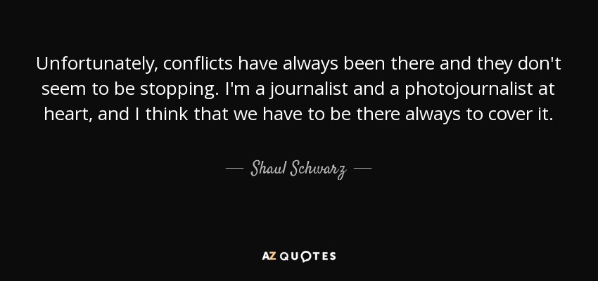 Unfortunately, conflicts have always been there and they don't seem to be stopping. I'm a journalist and a photojournalist at heart, and I think that we have to be there always to cover it. - Shaul Schwarz
